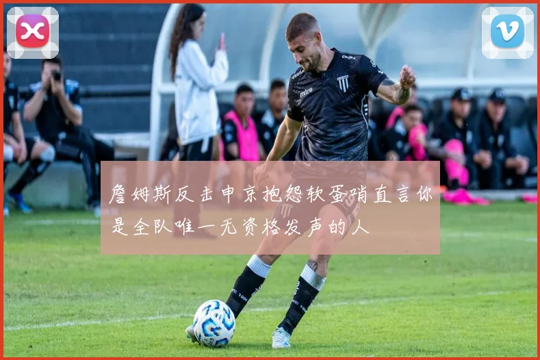 詹姆斯反击申京抱怨软蛋哨直言你是全队唯一无资格发声的人