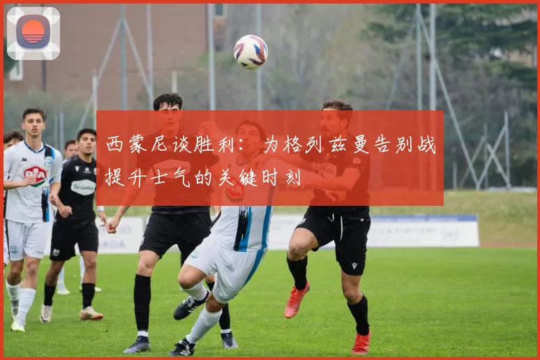 西蒙尼谈胜利：为格列兹曼告别战提升士气的关键时刻
