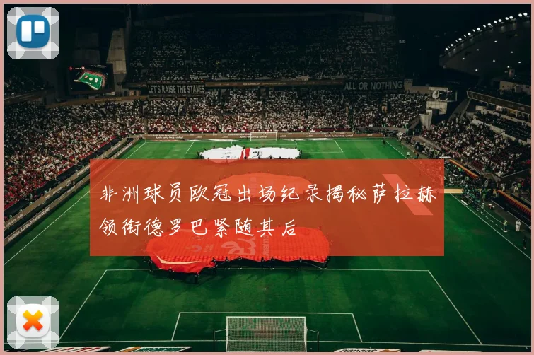 非洲球员欧冠出场纪录揭秘萨拉赫领衔德罗巴紧随其后