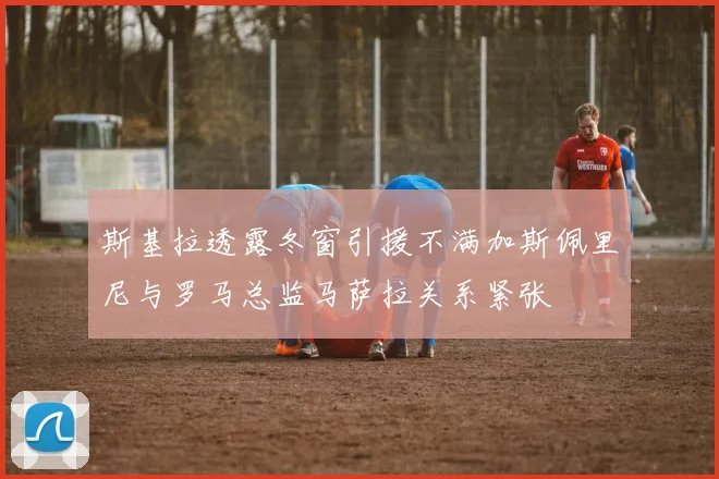 斯基拉透露冬窗引援不满加斯佩里尼与罗马总监马萨拉关系紧张