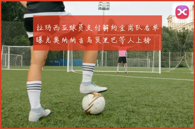 拉玛西亚球员支付解约金离队名单曝光奥纳纳吉乌莫里巴等人上榜