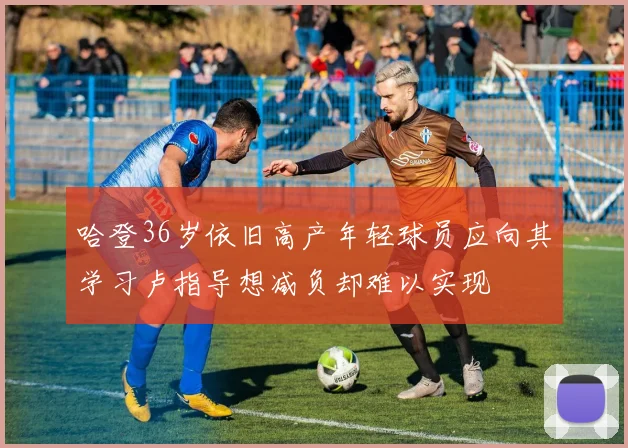 哈登36岁依旧高产年轻球员应向其学习卢指导想减负却难以实现