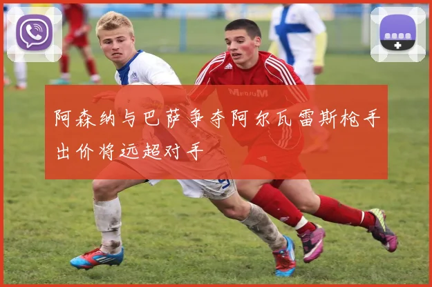 阿森纳与巴萨争夺阿尔瓦雷斯枪手出价将远超对手