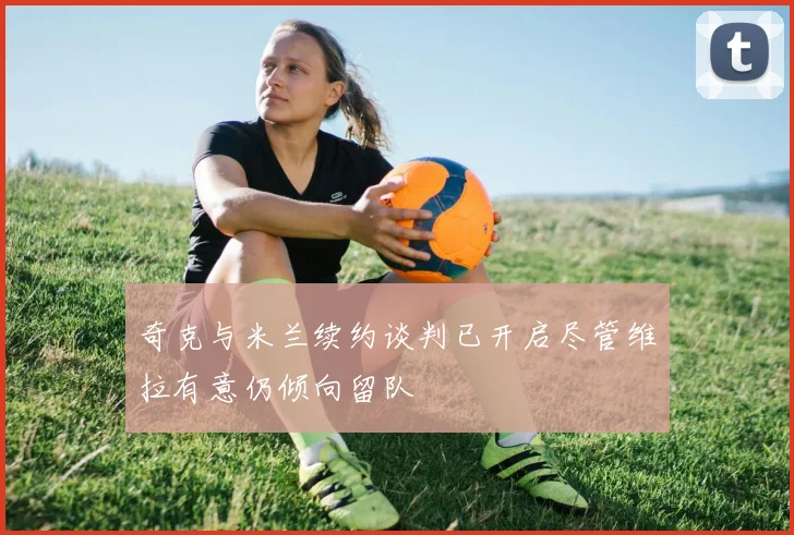 奇克与米兰续约谈判已开启尽管维拉有意仍倾向留队