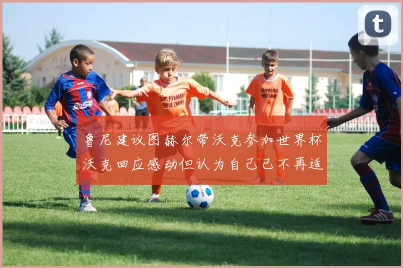 鲁尼建议图赫尔带沃克参加世界杯沃克回应感动但认为自己已不再适合