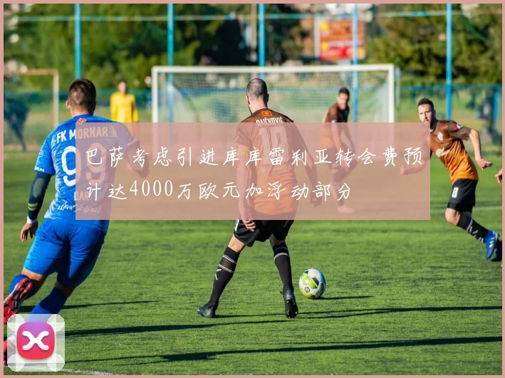 巴萨考虑引进库库雷利亚转会费预计达4000万欧元加浮动部分