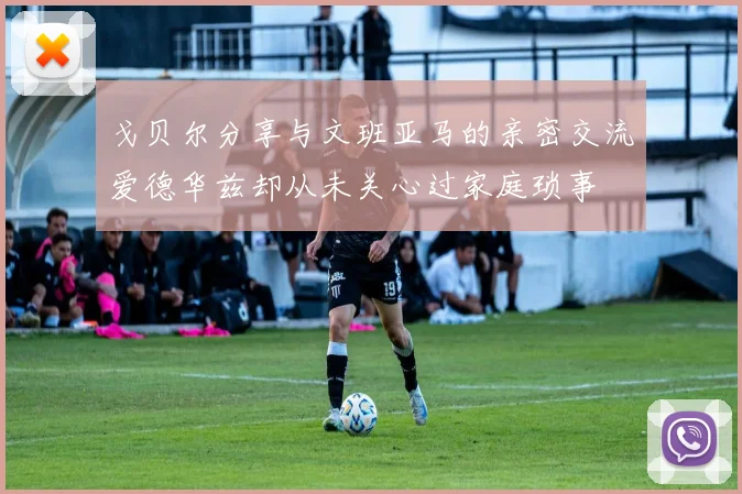 戈贝尔分享与文班亚马的亲密交流爱德华兹却从未关心过家庭琐事