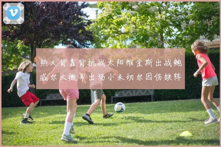 热火背靠背挑战太阳维金斯出战鲍威尔大概率出场小米切尔因伤缺阵