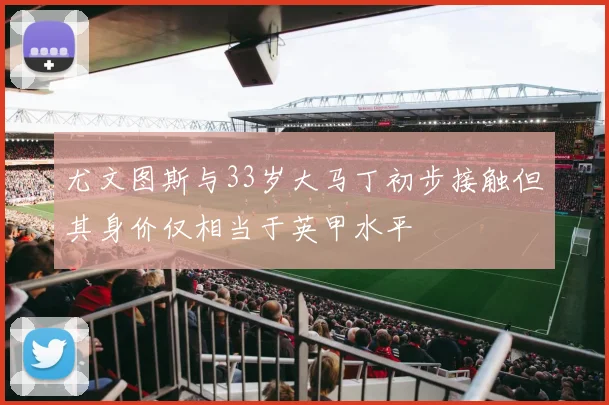 尤文图斯与33岁大马丁初步接触但其身价仅相当于英甲水平