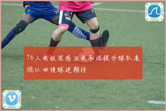 76人老板深感沮丧承诺提升球队表现以回馈球迷期待