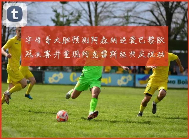 字母哥大胆预测阿森纳逆袭巴黎欧冠决赛并重现约克雷斯经典庆祝动作
