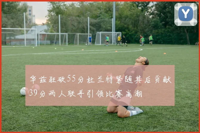 华兹狂砍55分杜兰特紧随其后贡献39分两人联手引领比赛高潮