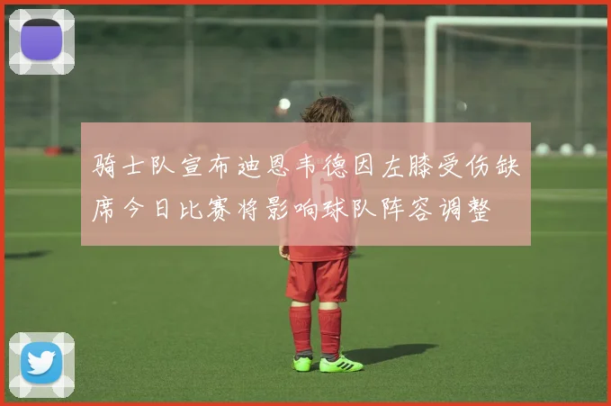 骑士队宣布迪恩韦德因左膝受伤缺席今日比赛将影响球队阵容调整