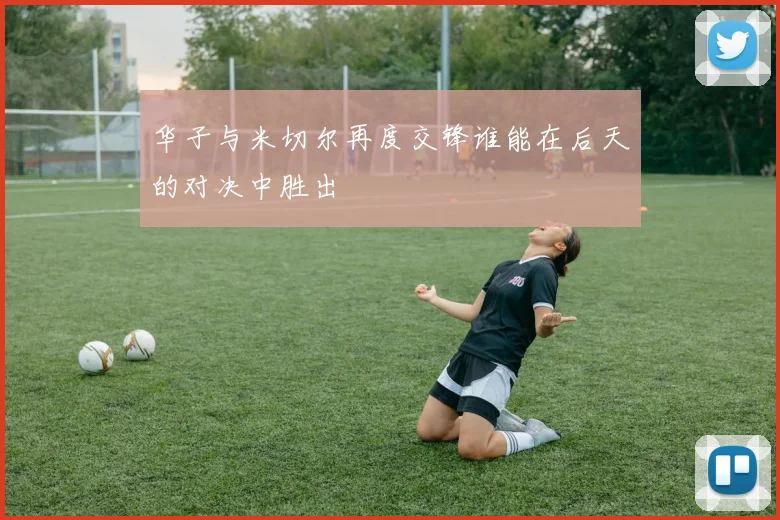 华子与米切尔再度交锋谁能在后天的对决中胜出