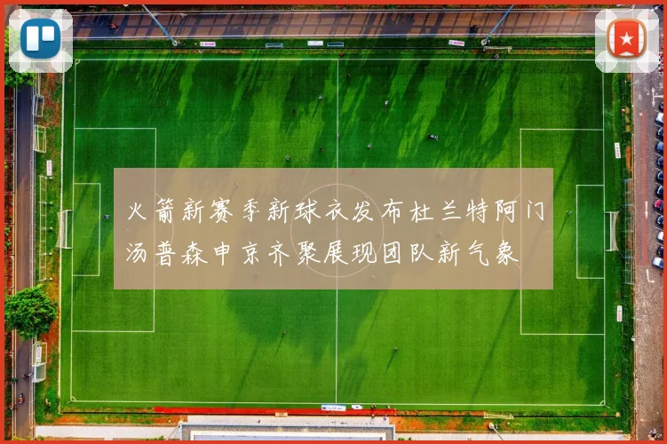 火箭新赛季新球衣发布杜兰特阿门汤普森申京齐聚展现团队新气象