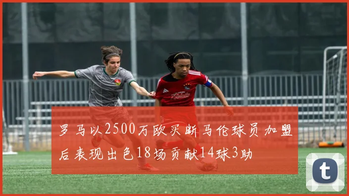 罗马以2500万欧买断马伦球员加盟后表现出色18场贡献14球3助