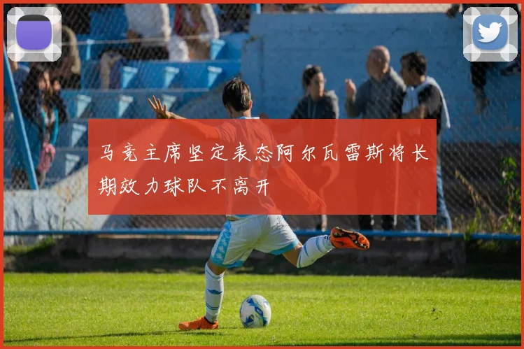 马竞主席坚定表态阿尔瓦雷斯将长期效力球队不离开