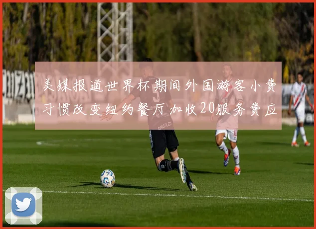 美媒报道世界杯期间外国游客小费习惯改变纽约餐厅加收20服务费应对