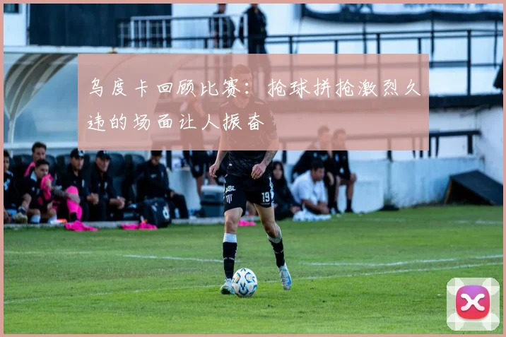 乌度卡回顾比赛：抢球拼抢激烈久违的场面让人振奋