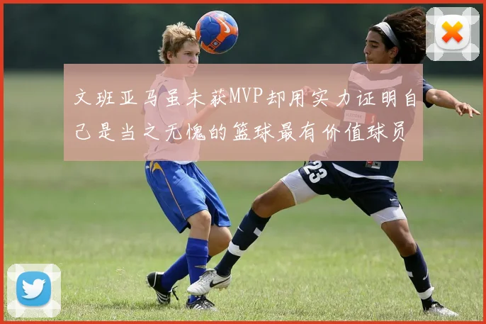 文班亚马虽未获MVP却用实力证明自己是当之无愧的篮球最有价值球员