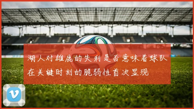 湖人对雄鹿的失利是否意味着球队在关键时刻的脆弱性首次显现