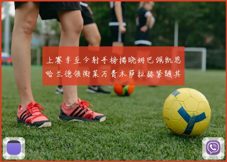 上赛季至今射手榜揭晓姆巴佩凯恩哈兰德领衔莱万青木萨拉赫紧随其后