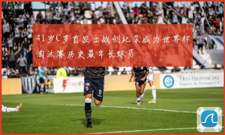 41岁C罗首发出战创纪录成为世界杯淘汰赛历史最年长球员