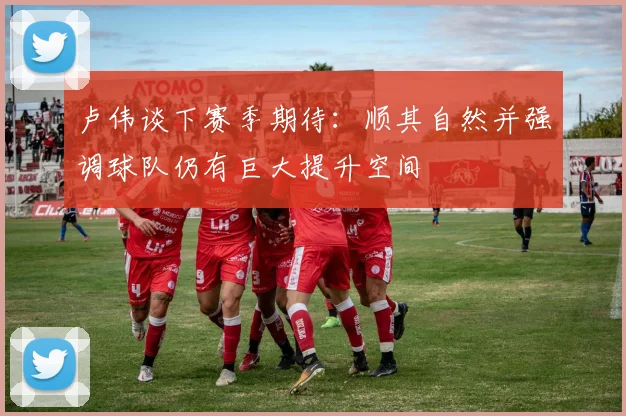 卢伟谈下赛季期待：顺其自然并强调球队仍有巨大提升空间